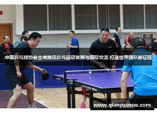 中国乒乓球协会主席推动乒乓运动发展与国际交流 打造世界强队新征程
